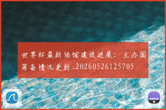 世界杯最新场馆建设进展:主办国筹备情况更新_20260526125705