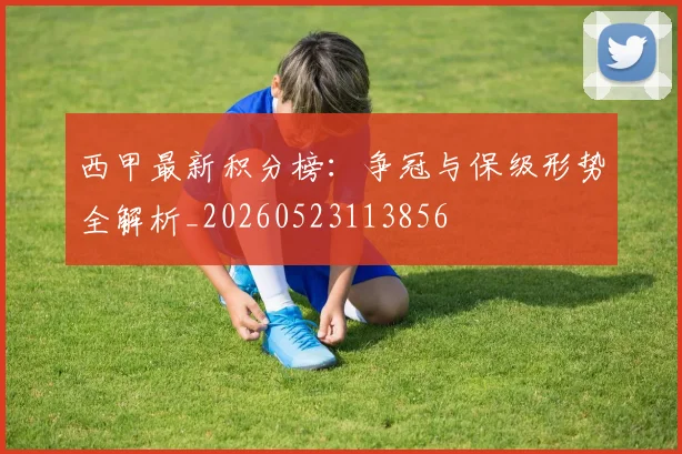 西甲最新积分榜:争冠与保级形势全解析_20260523113856