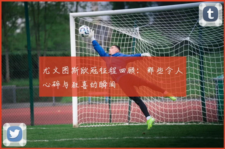 尤文图斯欧冠征程回顾：那些令人心碎与狂喜的瞬间