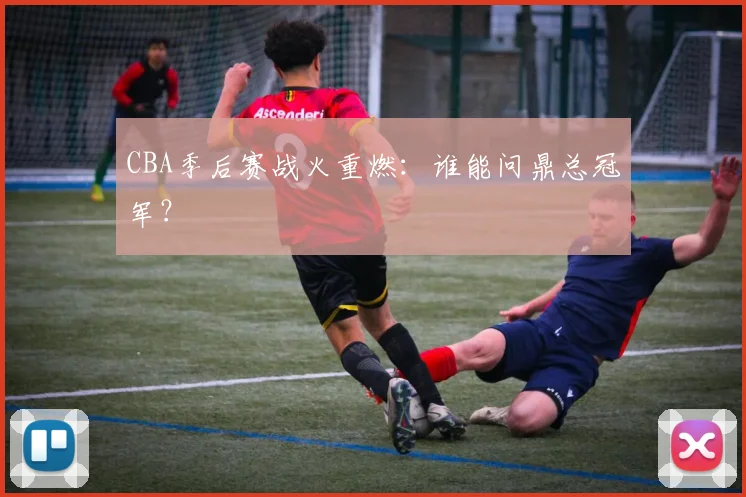 CBA季后赛战火重燃：谁能问鼎总冠军？