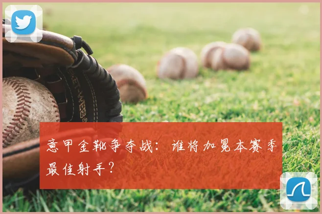 意甲金靴争夺战：谁将加冕本赛季最佳射手？