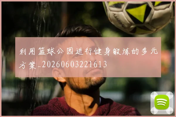利用篮球公园进行健身锻炼的多元方案_20260603221613