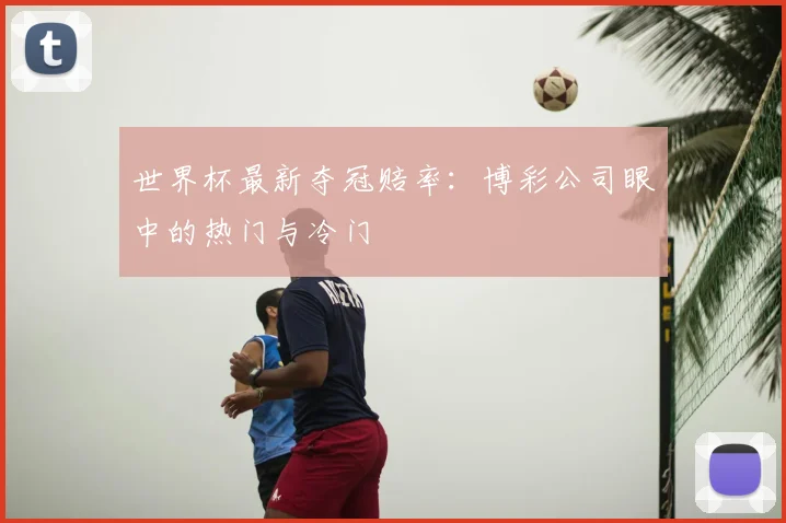 世界杯最新夺冠赔率:博彩公司眼中的热门与冷门
