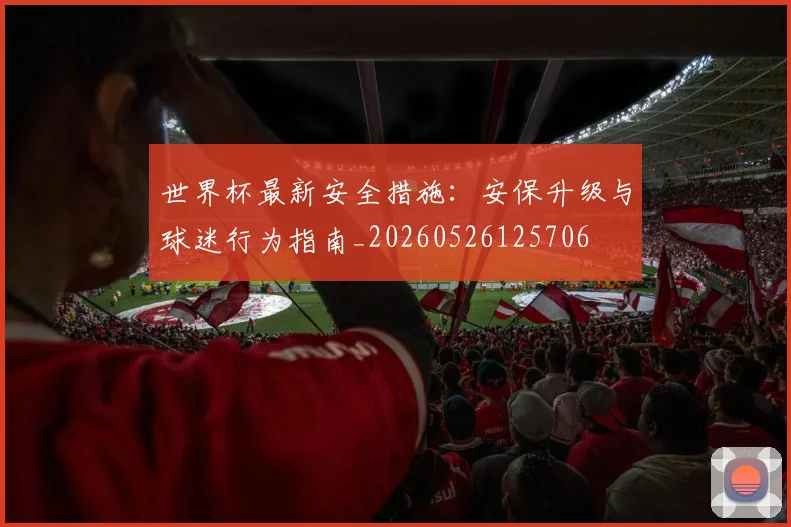 世界杯最新安全措施：安保升级与球迷行为指南_20260526125706