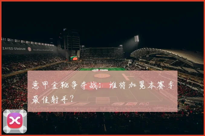 意甲金靴争夺战：谁将加冕本赛季最佳射手？