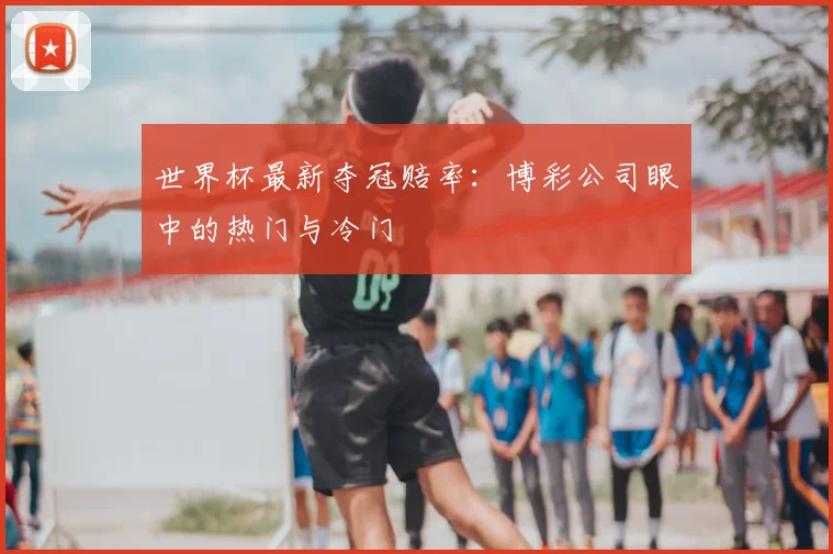世界杯最新夺冠赔率:博彩公司眼中的热门与冷门