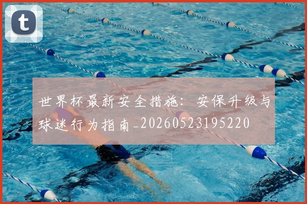 世界杯最新安全措施:安保升级与球迷行为指南_20260523195220