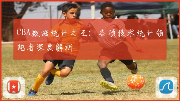 CBA数据统计之王：各项技术统计领跑者深度解析