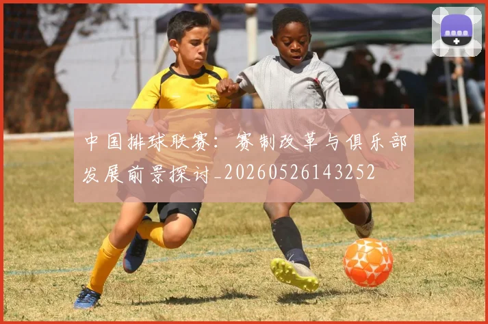 中国排球联赛:赛制改革与俱乐部发展前景探讨_20260526143252